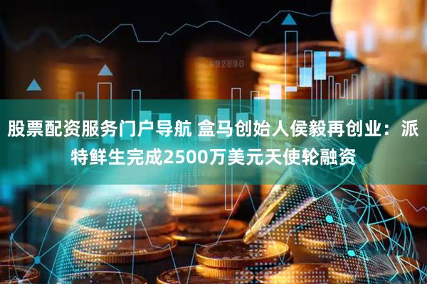 股票配资服务门户导航 盒马创始人侯毅再创业：派特鲜生完成2500万美元天使轮融资