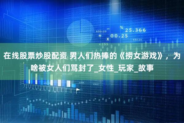在线股票炒股配资 男人们热捧的《捞女游戏》，为啥被女人们骂封了_女性_玩家_故事
