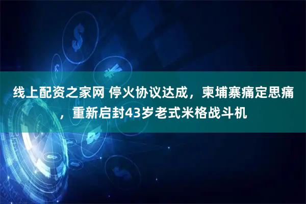 线上配资之家网 停火协议达成，柬埔寨痛定思痛，重新启封43岁老式米格战斗机