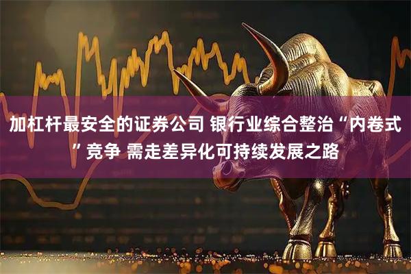 加杠杆最安全的证券公司 银行业综合整治“内卷式”竞争 需走差异化可持续发展之路
