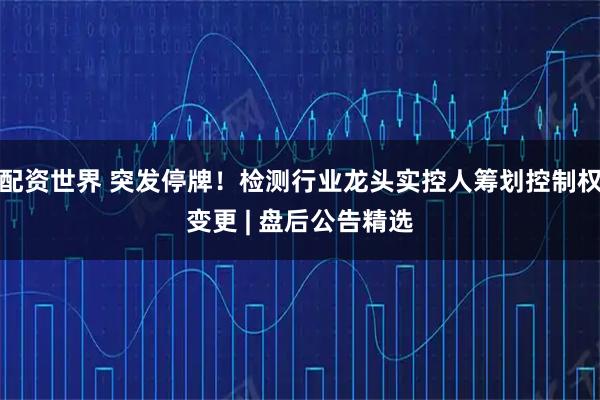 配资世界 突发停牌！检测行业龙头实控人筹划控制权变更 | 盘后公告精选
