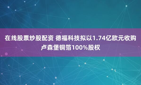 在线股票炒股配资 德福科技拟以1.74亿欧元收购卢森堡铜箔100%股权