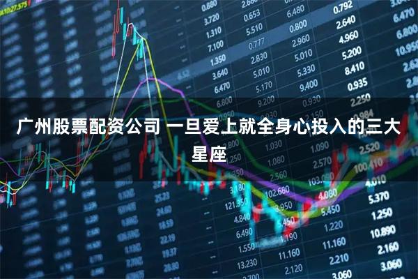 广州股票配资公司 一旦爱上就全身心投入的三大星座