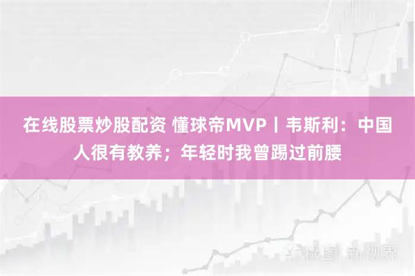 在线股票炒股配资 懂球帝MVP丨韦斯利：中国人很有教养；年轻时我曾踢过前腰