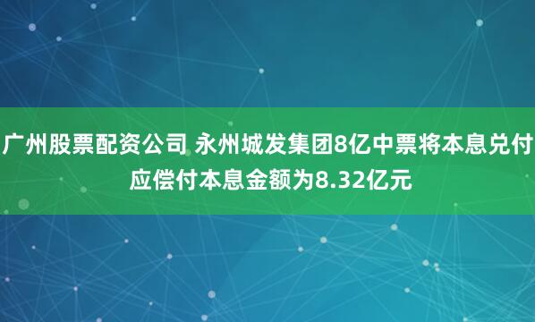 广州股票配资公司 永州城发集团8亿中票将本息兑付 应偿付本息金额为8.32亿元