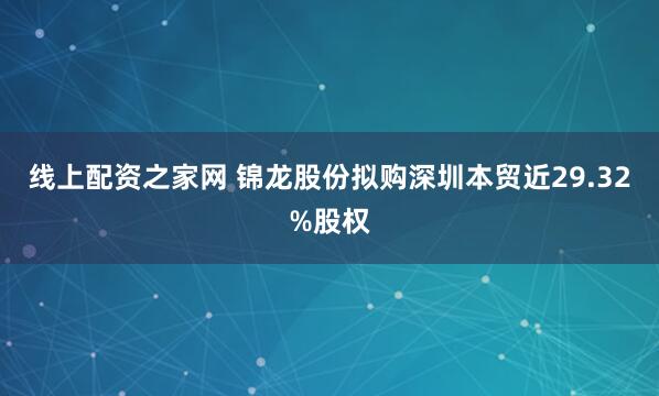 线上配资之家网 锦龙股份拟购深圳本贸近29.32%股权