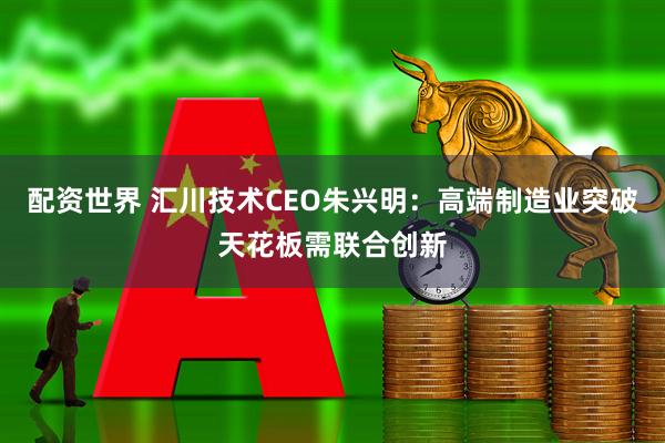 配资世界 汇川技术CEO朱兴明：高端制造业突破天花板需联合创新