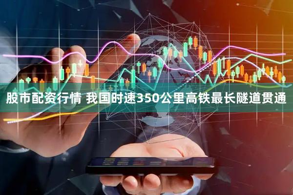 股市配资行情 我国时速350公里高铁最长隧道贯通